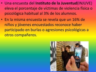 • Una encuesta del Instituto de la Juventud(INJUVE)
  eleva el porcentaje de víctimas de violencia física o
  psicológica habitual al 3% de los alumnos.
• En la misma encuesta se revela que un 16% de
  niños y jóvenes encuestados reconoce haber
  participado en burlas o agresiones psicológicas a
  otros compañeros.
 