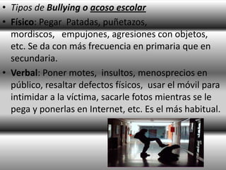 • Tipos de Bullying o acoso escolar
• Físico: Pegar Patadas, puñetazos,
  mordiscos, empujones, agresiones con objetos,
  etc. Se da con más frecuencia en primaria que en
  secundaria.
• Verbal: Poner motes, insultos, menosprecios en
  público, resaltar defectos físicos, usar el móvil para
  intimidar a la víctima, sacarle fotos mientras se le
  pega y ponerlas en Internet, etc. Es el más habitual.
 