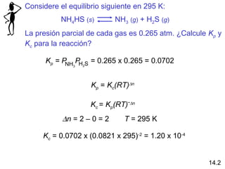 Considere el equilibrio siguiente en 295 K:
           NH4HS (s)         NH3 (g) + H2S (g)
La presión parcial de cada gas es 0.265 atm. ¿Calcule Kp y
Kc para la reacción?

      Kp = P PH S = 0.265 x 0.265 = 0.0702
            NH3   2




                      Kp = Kc(RT)∆n

                      Kc = Kp(RT)-∆n
           ∆n = 2 – 0 = 2       T = 295 K

     Kc = 0.0702 x (0.0821 x 295)-2 = 1.20 x 10-4


                                                      14.2
 