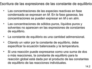Escritura de las expresiones de las constante de equilibrio
  •   Las concentraciones de las especies reactivas en fase
      condensada se expresan en M. En la fase gaseosa, las
      concentraciones se pueden expresar en M o en atm.
  •   Las concentraciones de sólidos puros, líquidos puros y
      solventes no aparecen en las expresiones de constantes
      de equilibrio.
  •   La constante de equilibrio es una cantidad adimensional.
  •   Citando un valor por la constante de equilibrio, debe
      especificar la ecuación balanceada y la temperatura.
  •   Si una reacción puede expresarse como una suma de dos
      o más reacciones, la constante de equilibrio para la
      reacción global está dada por el producto de las constantes
      de equilibrio de las reacciones individuales.
                                                                 14.2
 