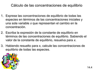 Cálculo de las concentraciones de equilibrio

1. Exprese las concentraciones de equilibrio de todas las
   especies en términos de las concentraciones iniciales y
   una sola variable x que representan el cambio en la
   concentración.
2. Escriba la expresión de la constante de equilibrio en
   términos de las concentraciones de equilibrio. Sabiendo el
   valor de la constante de equilibrio, resuelva para x.
3. Habiendo resuelto para x, calcule las concentraciones de
   equilibrio de todas las especies.




                                                                14.4
 