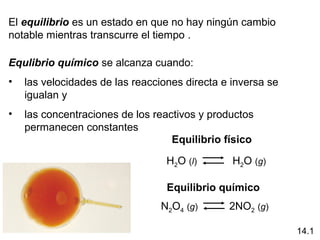 El equilibrio es un estado en que no hay ningún cambio
notable mientras transcurre el tiempo .

Equlibrio químico se alcanza cuando:
•   las velocidades de las reacciones directa e inversa se
    igualan y
•   las concentraciones de los reactivos y productos
    permanecen constantes
                                   Equilibrio físico

                                  H2O (l)       H2O (g)

                                  Equilibrio químico
                                 N2O4 (g)      2NO2 (g)

                                                             14.1
 