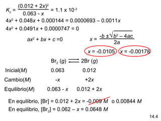(0.012 + 2x)2
Kc =               = 1.1 x 10-3
       0.063 - x
4x2 + 0.048x + 0.000144 = 0.0000693 – 0.0011x
4x2 + 0.0491x + 0.0000747 = 0
                                     -b ± √ b2 – 4ac
         ax2 + bx + c =0         x=
                                            2a
                                 x = -0.0105 x = -0.00178
                  Br2 (g)      2Br (g)
Inicial(M)        0.063        0.012
Cambio(M)           -x          +2x
Equilibrio(M)    0.063 - x   0.012 + 2x

 En equilibrio, [Br] = 0.012 + 2x = -0.009 M o 0.00844 M
 En equilibrio, [Br2] = 0.062 – x = 0.0648 M
                                                           14.4
 