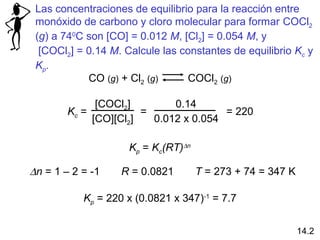 Las concentraciones de equilibrio para la reacción entre
 monóxido de carbono y cloro molecular para formar COCl2
 (g) a 740C son [CO] = 0.012 M, [Cl2] = 0.054 M, y
  [COCl2] = 0.14 M. Calcule las constantes de equilibrio Kc y
 Kp.
            CO (g) + Cl2 (g)     COCl2 (g)

              [COCl2]        0.14
        Kc =           =               = 220
             [CO][Cl2]   0.012 x 0.054

                     Kp = Kc(RT)∆n

∆n = 1 – 2 = -1    R = 0.0821        T = 273 + 74 = 347 K

           Kp = 220 x (0.0821 x 347)-1 = 7.7


                                                            14.2
 