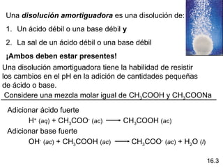 Una disolución amortiguadora es una disolución de:
 1. Un ácido débil o una base débil y
 2. La sal de un ácido débil o una base débil
 ¡Ambos deben estar presentes!
Una disolución amortiguadora tiene la habilidad de resistir
los cambios en el pH en la adición de cantidades pequeñas
de ácido o base.
 Considere una mezcla molar igual de CH3COOH y CH3COONa

 Adicionar ácido fuerte
       H+ (aq) + CH3COO- (ac)       CH3COOH (ac)
 Adicionar base fuerte
       OH- (ac) + CH3COOH (ac)          CH3COO- (ac) + H2O (l)

                                                                 16.3
 