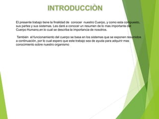 El presente trabajo tiene la finalidad de conocer nuestro Cuerpo, y como esta compuesto,
sus partes y sus sistemas. Les daré a conocer un resumen de lo mas importante del
Cuerpo Humano,en lo cual se describa la importancia de nosotros.
También el funcionamiento del cuerpo se basa en los sistemas que se exponen resumidos
a continuación, por lo cual espero que este trabajo sea de ayuda para adquirir mas
conocimiento sobre nuestro organismo
 