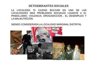 DETERMINANTES SOCIALES
LA LOCALIDAD 19 CIUDAD BOLÍVAR ES UNA DE LAS
LOCALIDADES MAS PROBLEMAS SOCIALES LIGADOS A EL
PANDILLISMO, VIOLENCIA, DROGADICCIÓN , EL DESEMPLEO Y
LA MALNUTRICIÓN.
SIENDO CONSIDERADA LA LOCALIDAD MARGINAL DISTRITAL
 