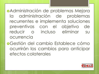 Administración  de problemas Mejora
 la administración de problemas
 recurrentes e implementa soluciones
 preventivas con el objetivo de
 reducir    o   incluso  eliminar  su
 ocurrencia
Gestión del cambio Establece cómo
 ocurrirán los cambios para anticipar
 efectos colaterales
 