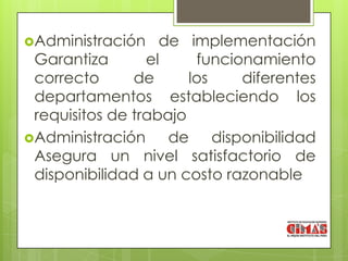 Administración    de implementación
 Garantiza       el     funcionamiento
 correcto      de      los    diferentes
 departamentos estableciendo los
 requisitos de trabajo
Administración     de disponibilidad
 Asegura un nivel satisfactorio de
 disponibilidad a un costo razonable
 