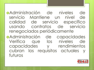 Administración  de    niveles    de
 servicio Mantiene un nivel de
 calidad de servicio específico
 usando contratos de         servicio
 renegociados periódicamente
Administración de capacidades
 Verifica  que   los   niveles    de
 capacidades     y     rendimientos
 cubran los requisitos actuales y
 futuros
 