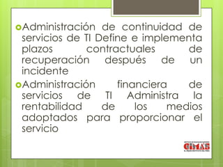 Administración   de continuidad de
 servicios de TI Define e implementa
 plazos       contractuales       de
 recuperación después de un
 incidente
Administración      financiera   de
 servicios de TI Administra la
 rentabilidad     de     los   medios
 adoptados para proporcionar el
 servicio
 