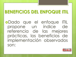 BENEFICIOS DEL ENFOQUE ITIL

Dado   que el enfoque ITIL
 propone     un   índice   de
 referencia de las mejores
 prácticas, los beneficios de
 implementación observados
 son:
 