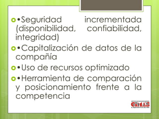 •Seguridad      incrementada
 (disponibilidad, confiabilidad,
 integridad)
•Capitalización de datos de la
 compañía
•Uso de recursos optimizado
•Herramienta de comparación
 y posicionamiento frente a la
 competencia
 
