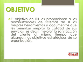 OBJETIVO
 El objetivo de ITIL es proporcionar a los
  administradores de sistemas de TI las
  mejores herramientas y documentos que
  les permitan mejorar la calidad de sus
  servicios, es decir, mejorar la satisfacción
  del cliente al mismo tiempo que
  alcanzan los objetivos estratégicos de su
  organización.
 