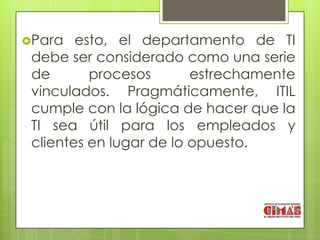 Para   esto, el departamento de TI
 debe ser considerado como una serie
 de       procesos       estrechamente
 vinculados. Pragmáticamente, ITIL
 cumple con la lógica de hacer que la
 TI sea útil para los empleados y
 clientes en lugar de lo opuesto.
 