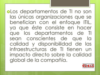 Los  departamentos de TI no son
 las únicas organizaciones que se
 benefician con el enfoque ITIL,
 ya que éste consiste en hacer
 que los departamentos de TI
 sean conscientes de que la
 calidad y disponibilidad de las
 infraestructuras de TI tienen un
 impacto directo sobre la calidad
 global de la compañía.
 