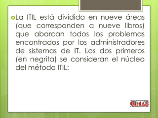 La ITIL está dividida en nueve áreas
 (que corresponden a nueve libros)
 que abarcan todos los problemas
 encontrados por los administradores
 de sistemas de IT. Los dos primeros
 (en negrita) se consideran el núcleo
 del método ITIL:
 