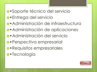 •Soporte  técnico del servicio
•Entrega del servicio
•Administración de infraestructura
•Administración de aplicaciones
•Administración del servicio
•Perspectiva empresarial
•Requisitos empresariales
•Tecnología
 