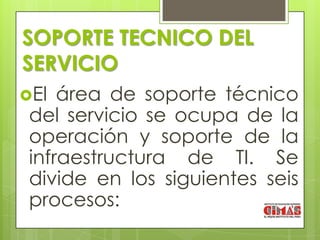 SOPORTE TECNICO DEL
SERVICIO
El  área de soporte técnico
 del servicio se ocupa de la
 operación y soporte de la
 infraestructura de TI. Se
 divide en los siguientes seis
 procesos:
 