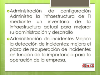 Administración    de configuración
 Administra la infraestructura de TI
 mediante un inventario de la
 infraestructura actual para mejorar
 su administración y desarrollo
Administración de incidentes Mejora
 la detección de incidentes; mejora el
 plazo de recuperación de incidentes
 en función de la importancia para la
 operación de la empresa.
 