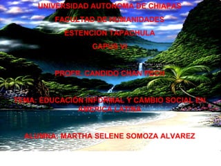 UNIVERSIDAD AUTONOMA DE CHIAPAS FACULTAD DE HUMANIDADES ESTENCION TAPACHULA CAPUS VI PROFR. CANDIDO CHAN PECH TEMA: EDUCACIÓN INFORMAL Y CAMBIO SOCIAL EN AMERICA LATINA ALUMNA: MARTHA SELENE SOMOZA ALVAREZ 