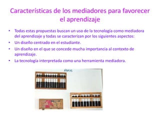 Características de los mediadores para favorecer el aprendizajeTodas estas propuestas buscan un uso de la tecnología como mediadora del aprendizaje y todas se caracterizan por los siguientes aspectos:Un diseño centrado en el estudiante.Un diseño en el que se concede mucha importancia al contexto de aprendizaje.La tecnología interpretada como una herramienta mediadora.