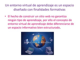 Un entorno virtual de aprendizaje es un espacio diseñado con finalidades formativasEl hecho de construir un sitio web no garantiza  ningún tipo de aprendizaje, por ello el concepto de entorno virtual de aprendizaje debe diferenciarse de un espacio informativo bien estructurado.
