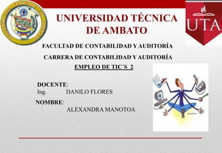 UNIVERSIDAD TÉCNICA
         DE AMBATO
 FACULTAD DE CONTABILIDAD Y AUDITORÍA
 CARRERA DE CONTABILIDAD Y AUDITORÍA
           EMPLEO DE TIC´S 2

DOCENTE:
Ing.   DANILO FLORES
NOMBRE:
          ALEXANDRA MANOTOA
 