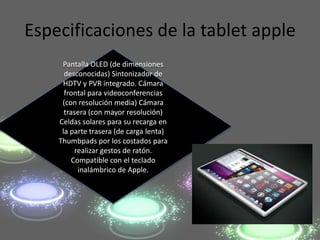 Especificaciones de la tablet apple
     Pantalla OLED (de dimensiones
      desconocidas) Sintonizador de
     HDTV y PVR integrado. Cámara
      frontal para videoconferencias
     (con resolución media) Cámara
      trasera (con mayor resolución)
    Celdas solares para su recarga en
     la parte trasera (de carga lenta)
    Thumbpads por los costados para
          realizar gestos de ratón.
         Compatible con el teclado
           inalámbrico de Apple.
 
