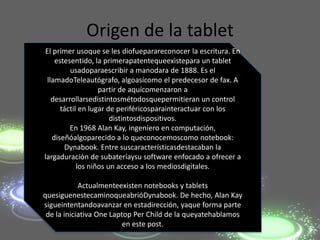 Origen de la tablet
El primer usoque se les diofueparareconocer la escritura. En
    estesentido, la primerapatentequeexistepara un tablet
         usadoparaescribir a manodara de 1888. Es el
 llamadoTeleautógrafo, algoasícomo el predecesor de fax. A
                   partir de aquícomenzaron a
   desarrollarsedistintosmétodosquepermitieran un control
      táctil en lugar de periféricosparainteractuar con los
                       distintosdispositivos.
         En 1968 Alan Kay, ingeniero en computación,
   diseñóalgoparecido a lo queconocemoscomo notebook:
       Dynabook. Entre suscaracterísticasdestacaban la
largaduración de subateríaysu software enfocado a ofrecer a
            los niños un acceso a los mediosdigitales.

            Actualmenteexisten notebooks y tablets
quesiguenestecaminoqueabrióDynabook. De hecho, Alan Kay
sigueintentandoavanzar en estadirección, yaque forma parte
 de la iniciativa One Laptop Per Child de la queyatehablamos
                          en este post.
 