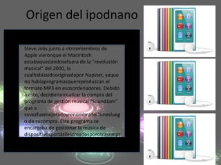 Origen del ipodnano

Steve Jobs junto a otrosmiembros de
Apple vieronque el Macintosh
estabaquedándosefuera de la "revolución
musical" del 2000, la
cualhabíasidooriginadapor Napster, yaque
no habíaprogramasquereproduzcan el
formato MP3 en esosordenadores. Debido
a esto, decidieronrealizar la compra del
programa de gestión musical "SoundJam"
que a
suvezfuemejoradoyrenombradoiTuneslueg
o de sucompra. Este programa se
encargaba de gestionar la música de
dispositivosportátilescreadosporotrasempr
esas.
 