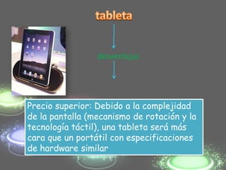desventajas




Precio superior: Debido a la complejidad
de la pantalla (mecanismo de rotación y la
tecnología táctil), una tableta será más
cara que un portátil con especificaciones
de hardware similar
 