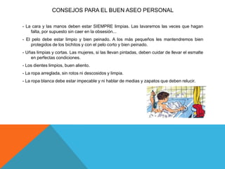 CONSEJOS PARA EL BUEN ASEO PERSONAL
- La cara y las manos deben estar SIEMPRE limpias. Las lavaremos las veces que hagan
falta, por supuesto sin caer en la obsesión...
- El pelo debe estar limpio y bien peinado. A los más pequeños les mantendremos bien
protegidos de los bichitos y con el pelo corto y bien peinado.
- Uñas limpias y cortas. Las mujeres, si las llevan pintadas, deben cuidar de llevar el esmalte
en perfectas condiciones.
- Los dientes limpios, buen aliento.
- La ropa arreglada, sin rotos ni descosidos y limpia.
- La ropa blanca debe estar impecable y ni hablar de medias y zapatos que deben relucir.
 