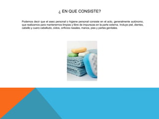 ¿ EN QUE CONSISTE?
Podemos decir que el aseo personal o higiene personal consiste en el acto, generalmente autónomo,
que realizamos para mantenernos limpias y libre de impurezas en la parte externa. Incluye piel, dientes,
cabello y cuero cabelludo, oídos, orificios nasales, manos, pies y partes genitales.
 