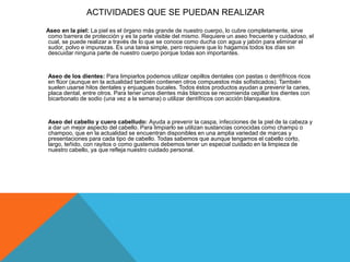 ACTIVIDADES QUE SE PUEDAN REALIZAR
Aseo en la piel: La piel es el órgano más grande de nuestro cuerpo, lo cubre completamente, sirve
como barrera de protección y es la parte visible del mismo. Requiere un aseo frecuente y cuidadoso, el
cual, se puede realizar a través de lo que se conoce como ducha con agua y jabón para eliminar el
sudor, polvo e impurezas. Es una tarea simple, pero requiere que lo hagamos todos los días sin
descuidar ninguna parte de nuestro cuerpo porque todas son importantes.
Aseo de los dientes: Para limpiarlos podemos utilizar cepillos dentales con pastas o dentífricos ricos
en flúor (aunque en la actualidad también contienen otros compuestos más sofisticados). También
suelen usarse hilos dentales y enjuagues bucales. Todos éstos productos ayudan a prevenir la caries,
placa dental, entre otros. Para tener unos dientes más blancos se recomienda cepillar los dientes con
bicarbonato de sodio (una vez a la semana) o utilizar dentífricos con acción blanqueadora.
Aseo del cabello y cuero cabelludo: Ayuda a prevenir la caspa, infecciones de la piel de la cabeza y
a dar un mejor aspecto del cabello. Para limpiarlo se utilizan sustancias conocidas como champú o
champoo, que en la actualidad se encuentran disponibles en una amplia variedad de marcas y
presentaciones para cada tipo de cabello. Todas sabemos que aunque tengamos el cabello corto,
largo, teñido, con rayitos o como gustemos debemos tener un especial cuidado en la limpieza de
nuestro cabello, ya que refleja nuestro cuidado personal.
 