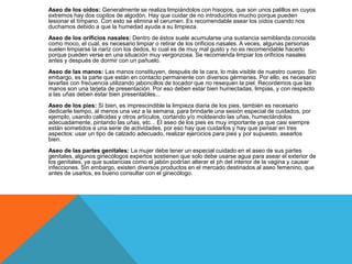 Aseo de los oídos: Generalmente se realiza limpiándolos con hisopos, que son unos palillos en cuyos
extremos hay dos copitos de algodón. Hay que cuidar de no introducirlos mucho porque pueden
lesionar el tímpano. Con esto se elimina el cerumen. Es recomendable asear los oídos cuando nos
duchamos debido a que la humedad ayuda a su limpieza.
Aseo de los orificios nasales: Dentro de éstos suele acumularse una sustancia semiblanda conocida
como moco, el cual, es necesario limpiar o retirar de los orificios nasales. A veces, algunas personas
suelen limpiarse la nariz con los dedos, lo cual es de muy mal gusto y no es recomendable hacerlo
porque pueden verse en una situación muy vergonzosa. Se recomienda limpiar los orificios nasales
antes y después de dormir con un pañuelo.
Aseo de las manos: Las manos constituyen, después de la cara, lo más visible de nuestro cuerpo. Sin
embargo, es la parte que están en contacto permanente con diversos gérmenes. Por ello, es necesario
lavarlas con frecuencia utilizando jaboncillos de tocador que no resequen la piel. Recordemos que las
manos son una tarjeta de presentación. Por eso deben estar bien humectadas, limpias, y con respecto
a las uñas deben estar bien presentables...
Aseo de los pies: Si bien, es imprescindible la limpieza diaria de los pies, también es necesario
dedicarle tiempo, al menos una vez a la semana, para brindarle una sesión especial de cuidados, por
ejemplo, usando callicidas y otros artículos, cortando y/o moldeando las uñas, humectándolos
adecuadamente, pintando las uñas, etc... El aseo de los pies es muy importante ya que casi siempre
están sometidos a una serie de actividades, por eso hay que cuidarlos y hay que pensar en tres
aspectos: usar un tipo de calzado adecuado, realizar ejercicios para pies y por supuesto, asearlos
bien.
Aseo de las partes genitales: La mujer debe tener un especial cuidado en el aseo de sus partes
genitales, algunos ginecólogos expertos sostienen que solo debe usarse agua para asear el exterior de
los genitales, ya que sustancias como el jabón podrían alterar el ph del interior de la vagina y causar
infecciones. Sin embargo, existen diversos productos en el mercado destinados al aseo femenino, que
antes de usarlos, es bueno consultar con el ginecólogo.
 