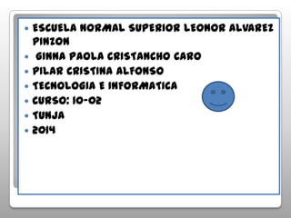 ESCUELA NORMAL SUPERIOR LEONOR ALVAREZ
PINZON
 GINNA PAOLA CRISTANCHO CARO
 PILAR CRISTINA ALFONSO
 TECNOLOGIA E INFORMATICA
 CURSO: 10-02
 TUNJA
 2014
 