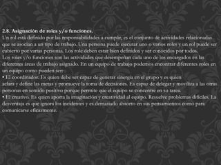 2.8. Asignación de roles y/o funciones.
Un rol está definido por las responsabilidades a cumplir, es el conjunto de actividades relacionadas
que se asocian a un tipo de trabajo. Una persona puede ejecutar uno o varios roles y un rol puede ser
cubierto por varias personas. Los role deben estar bien definidos y ser conocidos por todos.
Los roles y/o funciones son las actividades que desempeñan cada uno de los encargados en las
diferentes áreas de trabajo asignado. En un equipo de trabajo podemos encontrar diferentes roles en
un equipo como pueden ser:
• El coordinador. Es quien debe ser capaz de generar sinergia en el grupo y es quien
aclara y define las metas y promueve la toma de decisiones. Es capaz de delegar y moviliza a las otras
personas en sentido positivo porque permite que el equipo se concentre en su tarea.
• El creativo. Es quien aporta la imaginación y creatividad al equipo. Resuelve problemas difíciles. La
desventaja es que ignora los incidentes y es demasiado absorto en sus pensamientos como para
comunicarse eficazmente.
 