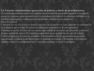 2.9. Controles Administrativos (generación de políticas y diseño de procedimientos).
El control administrativo tiene como función central medir los resultados logrados en la etapa de
ejecución, comparar estos resultados con los estándares derivados de los objetivos definidos en la
función de planeación y evaluar para tomar medidas correctivas, si es necesario.
Tipos de Control
Control de sí o no. En el cual se detiene el proceso de ejecución y se hace depender su continuación
de la decisión que se tome. El control de calidad por inspección es de esta naturaleza.
Control post-acción. En este caso se espera a que termine la ejecución, para proceder a aplicar el
proceso normal de control. El control presupuestario es un ejemplo de este tipo de control.
Control prospectivo. En éste los resultados se pronostican antes de que termine la ejecución,
seguidamente se calcula la desviación entre el resultado proyectado y el estándar y se toman las
medidas correctivas anticipadamente. A esta clase pertenece el control estratégico.
 