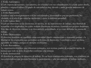 1. Estilo Autocrático:
El jefe impone las normas y sus criterios, sin consultar con sus subordinados. Es el jefe quien diseña,
planifica y asigna el trabajo. El grado de autoridad es muy elevado y suele generar ambientes de
trabajo tensos.
2. Estilo Paternalista:
Establece una actitud protectora con los subordinados, interesándose por sus problemas. No
obstante, es el jefe el que toma las decisiones y ejerce la máxima autoridad.
3. Estilo Laissez faire:
El jefe no interviene en las decisiones, no motiva, no da instrucciones de trabajo, deja libertad de
actuación a los empleados, los cuales realizan libremente su trabajo, tomando sus propias decisiones.
Este tipo de dirección conduce a un desconcierto generalizado, al no estar definidas las pautas de
trabajo.
4. Estilo Democrático:
El directivo mantiene un equilibrio entre autoridad (dando orientaciones y marcando pautas) y la
libertad de los empleados, que participan en la toma de decisiones. Contribuye a crear un clima
agradable de trabajo, aunque no siempre es eficiente.
5. Estilo Burocrático:
La organización establece una estructura jerárquica, con normas, pautas de actuación rígidas, de
manera que todo se debe desarrollar conforme a las mismas.
6. Estilo Institucional:
El directivo se adapta a la situación de trabajo. Es un buen comunicador, tolerante, con confianza en
sus colaboradores que procura fomentar la participación y sabe recompensar el trabajo realizado.
 