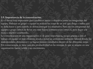 2.5. Importancia de la comunicación.
Es el factor más importante para establecer metas u objetivos entre los integrantes del
equipo. Trabajar en grupo o equipo es realizar las cosas de un jefe que dirige e indica qué
se debe hacer y para cuándo se deben entregar los resultados. Para eso los integrantes del
equipo o grupo deben de llevar una muy buena comunicación entres si, para llegar a la
meta u objetivo establecido.
La comunicación en una organización es de gran importancia, ya que gracias a ésta el
trabajo en equipo es más eficiente, ayuda a tener un armonioso ambiente laboral donde los
malentendidos disminuyen y se logran mejores resultados dentro de las diferentes áreas.
En consecuencia, se tiene una alta productividad en las mismas, lo que se resume en una
organización fuerte, sólida y en crecimiento.
 