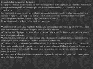2.6 Agilidad en los equipos de trabajo
El equipo de trabajo es el conjunto de personas asignadas o auto asignadas, de acuerdo a habilidades
y competencias especificas, para cumplir una determinada meta bajo la conducción de un
coordinador.
Los equipos de trabajo no son un producto terminado (excepto cuando finaliza su propósito o se
deshace el equipo). Los equipos de trabajo son el resultado de una compleja interacción entre
personas que coexisten en el mismo lugar y en el mismo tiempo.
El trabajo en equipo se basa en los siguientes aspectos:
• Complementariedad. Cada miembro domina una acción específica dentro de un proyecto. Todos
estos conocimientos son necesarios para sacar el trabajo adelante.
• Coordinación. El grupo, con un/a líder a la cabeza, debe actuar de forma organizada con vista a
sacar el proyecto adelante.
• Comunicación. El trabajo en equipo exige una comunicación abierta entre todos sus miembros,
esencial para poder coordinar las distintas actuaciones individuales.
• Confianza. Cada persona confía en el buen hacer del resto de sus compañeros. Esta confianza le
lleva a priorizar el éxito del equipo y no en lucirse personalmente. Cada miembro trata de aportar lo
mejor de si mismo, no buscando destacar entre sus compañeros sino porque confía en que estos
harán los mismo.
• Compromiso. Cada miembro se compromete a aportar lo mejor de sí, a poner todo su empeño a
sacar el trabajo adelante.
 