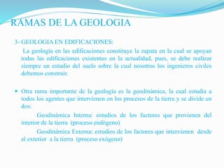 RAMAS DE LA GEOLOGIA
3- GEOLOGIA EN EDIFICACIONES:
La geología en las edificaciones constituye la zapata en la cual se apoyan
todas las edificaciones existentes en la actualidad, pues, se debe realizar
siempre un estudio del suelo sobre la cual nosotros los ingenieros civiles
debemos construir.
 Otra rama importante de la geología es la geodinámica, la cual estudia a
todos los agentes que intervienen en los procesos de la tierra y se divide en
dos:
Geodinámica Interna: estudios de los factores que provienen del
interior de la tierra (proceso endógeno)
Geodinámica Externa: estudios de los factores que intervienen desde
el exterior a la tierra (proceso exógeno)
 