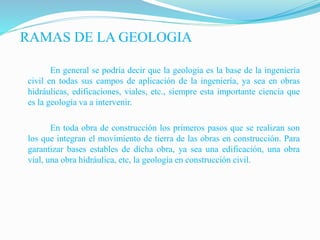 En general se podría decir que la geología es la base de la ingeniería
civil en todas sus campos de aplicación de la ingeniería, ya sea en obras
hidráulicas, edificaciones, viales, etc., siempre esta importante ciencia que
es la geología va a intervenir.
En toda obra de construcción los primeros pasos que se realizan son
los que integran el movimiento de tierra de las obras en construcción. Para
garantizar bases estables de dicha obra, ya sea una edificación, una obra
vial, una obra hidráulica, etc, la geología en construcción civil.
RAMAS DE LA GEOLOGIA
 