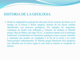 HISTORIA DE LA GEOLOGIA
 Desde la antigüedad la geología ha sido parte de las ciencias de interés en el
mundo, en la Grecia y Roma antiguas, muchos de los dioses estaban
identificados con procesos geológicos. Por ejemplo, las erupciones
volcánicas de Sicilia eran atribuidas a Vulcano. Se atribuye al filósofo
griego Tales de Mileto, del siglo VI a.C., la primera ruptura con la mitología
tradicional. Consideraban los fenómenos geológicos como sucesos naturales
y ordenados que pueden ser estudiados a la luz de la razón y no como
intervenciones sobrenaturales. El filósofo griego Demócrito hizo progresar
esta filosofía con la teoría según la cual toda la materia se componía de
átomos.
 