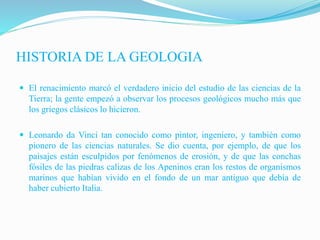 HISTORIA DE LA GEOLOGIA
 El renacimiento marcó el verdadero inicio del estudio de las ciencias de la
Tierra; la gente empezó a observar los procesos geológicos mucho más que
los griegos clásicos lo hicieron.
 Leonardo da Vinci tan conocido como pintor, ingeniero, y también como
pionero de las ciencias naturales. Se dio cuenta, por ejemplo, de que los
paisajes están esculpidos por fenómenos de erosión, y de que las conchas
fósiles de las piedras calizas de los Apeninos eran los restos de organismos
marinos que habían vivido en el fondo de un mar antiguo que debía de
haber cubierto Italia.
 