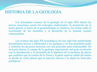 HISTORIA DE LA GEOLOGIA
Los principales avances de la geología en el siglo XIX fueron las
nuevas reacciones contra los conceptos tradicionales, la promoción de la
teoría glacial, el inicio de la geomorfología en América, las teorías sobre el
crecimiento de las montañas y el desarrollo de la llamada escuela
estructuralista.
Los avances del siglo XX tecnológicos de este siglo han suministrado
herramientas nuevas y sofisticadas a los geólogos y les han permitido medir
y controlar los procesos terrestres con una precisión antes inalcanzable. En
su teoría básica, el campo de la geología experimentó una gran revolución
con la introducción y el desarrollo de la hipótesis de la tectónica de placas
que establece que la corteza de la Tierra y la parte superior sólida del manto
se divide en varias placas que se mueven, chocan o se alejan en intervalos
geológicos.
 