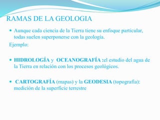 RAMAS DE LA GEOLOGIA
 Aunque cada ciencia de la Tierra tiene su enfoque particular,
todas suelen superponerse con la geología.
Ejemplo:
 HIDROLOGÍA y OCEANOGRAFÍA :el estudio del agua de
la Tierra en relación con los procesos geológicos.
 CARTOGRAFÍA (mapas) y la GEODESIA (topografía):
medición de la superficie terrestre
 