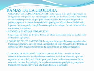RAMAS DE LA GEOLOGIA
GELOGIAN EN LA INGENIERIA CIVIL: Esta ciencia es de gran importancia en
la ingeniería civil puesto que se encarga del estudio de las rocas y demás materiales
de la naturaleza y que se ocupan para la construcción de cualquier magnitud. La
geología ayuda a ver cómo las condiciones geológicas afectan las actividades del
Ingeniero y cómo pueden simplificar o complicar su trabajo. En este orden de idea
mencionare lo siguiente:
1- GEOLOGIA EN OBRAS HIDRÁULICAS:
La geología se utiliza de diversas formas en obras hidráulicas entre las cuales cabe
destacar las siguientes.
1.1 POZOS DE PUNTA CAPTACIÓN: la mayoría de los problemas de drenaje en los
trabajos de ingeniería civil no tienen la magnitud de otros proyectos. Por fortuna, se
dispone de otros medios para manejo del agua freática en trabajos pequeños.
1.2 CENTRALES HIDROELÉCTRICAS SUBTERRÁNEAS: la idea de situar
centrales hidroeléctrica o de bombeo subterráneas es casi tan conocida, que han
dejado de ser novedad en el diseño; pero para llevar a cabo esta construcción es
necesario conocer de geología y de los diversos métodos geológicos; ya que este
trabajo tiene mucho que ver con el estudio de suelo y subsuelo.
 