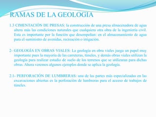 RAMAS DE LA GEOLOGIA
1.3 CIMENTACIÓN DE PRESAS: la construcción de una presa almacenadora de agua
altera más las condiciones naturales que cualquiera otra obra de la ingeniería civil.
Esta es importante por la función que desempeñan: en el almacenamiento de agua
para el suministro de avenidas, recreación o irrigación.
2- GEOLOGÍA EN OBRAS VIALES: La geología en obra viales juega un papel muy
importante pues la mayoría de las carreteras, túneles, y demás obras viales utilizan la
geología para realizar estudio de suelo de los terrenos que se utilizaran para dichas
obras. Ahora veremos algunos ejemplos donde se aplica la geología.
2.1- PERFORACIÓN DE LUMBRERAS: una de las partes más especializadas en las
excavaciones abiertas es la perforación de lumbreras para el acceso de trabajos de
túneles.
 